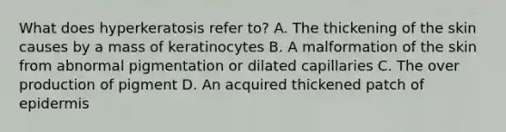 What does hyperkeratosis refer to? A. The thickening of the skin causes by a mass of keratinocytes B. A malformation of the skin from abnormal pigmentation or dilated capillaries C. The over production of pigment D. An acquired thickened patch of epidermis