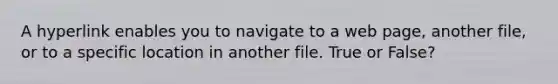 A hyperlink enables you to navigate to a web page, another file, or to a specific location in another file. True or False?