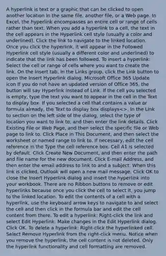 A hyperlink is text or a graphic that can be clicked to open another location in the same file, another file, or a Web page. In Excel, the hyperlink encompasses an entire cell or range of cells rather than text. When you add a hyperlink to a cell, the text in the cell appears in the Hyperlink cell style (usually a color and underlined). Click the link to navigate to the linked location. Once you click the hyperlink, it will appear in the Followed Hyperlink cell style (usually a different color and underlined) to indicate that the link has been followed. To insert a hyperlink: Select the cell or range of cells where you want to create the link. On the Insert tab, in the Links group, click the Link button to open the Insert Hyperlink dialog. Microsoft Office 365 Update icon If you do not have an updated version of Office 365, the button will say Hyperlink instead of Link. If the cell you selected is empty, type the text you want to appear in the cell in the Text to display box. If you selected a cell that contains a value or formula already, the Text to display box displays<>. In the Link to section on the left side of the dialog, select the type of location you want to link to, and then enter the link details. Click Existing File or Web Page, and then select the specific file or Web page to link to. Click Place in This Document, and then select the worksheet or named range to link to. If necessary, edit the cell reference in the Type the cell reference box. Cell A1 is selected by default. Click Create New Document, and then enter the path and file name for the new document. Click E-mail Address, and then enter the email address to link to and a subject. When this link is clicked, Outlook will open a new mail message. Click OK to close the Insert Hyperlink dialog and insert the hyperlink into your workbook. There are no Ribbon buttons to remove or edit hyperlinks because once you click the cell to select it, you jump to the linked location. To edit the contents of a cell with a hyperlink, use the keyboard arrow keys to navigate to and select the cell and then click in the formula bar and edit the cell content from there. To edit a hyperlink: Right-click the link and select Edit Hyperlink. Make changes in the Edit Hyperlink dialog. Click OK. To delete a hyperlink: Right‐click the hyperlinked cell. Select Remove Hyperlink from the right-click menu. Notice when you remove the hyperlink, the cell content is not deleted. Only the hyperlink functionality and cell formatting are removed.