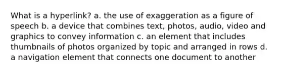 What is a hyperlink? a. the use of exaggeration as a figure of speech b. a device that combines text, photos, audio, video and graphics to convey information c. an element that includes thumbnails of photos organized by topic and arranged in rows d. a navigation element that connects one document to another