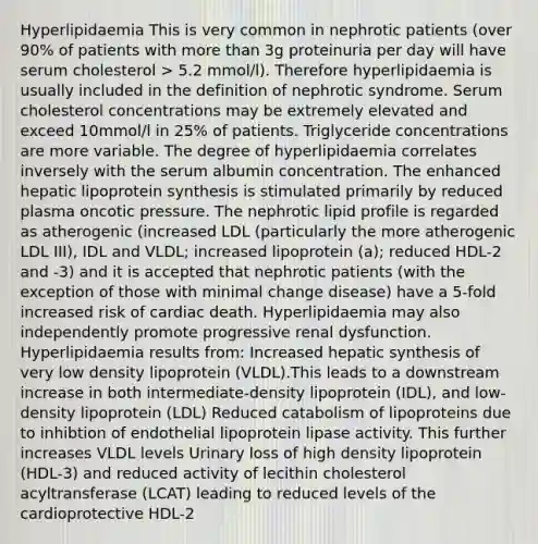 Hyperlipidaemia This is very common in nephrotic patients (over 90% of patients with more than 3g proteinuria per day will have serum cholesterol > 5.2 mmol/l). Therefore hyperlipidaemia is usually included in the definition of nephrotic syndrome. Serum cholesterol concentrations may be extremely elevated and exceed 10mmol/l in 25% of patients. Triglyceride concentrations are more variable. The degree of hyperlipidaemia correlates inversely with the serum albumin concentration. The enhanced hepatic lipoprotein synthesis is stimulated primarily by reduced plasma oncotic pressure. The nephrotic lipid profile is regarded as atherogenic (increased LDL (particularly the more atherogenic LDL III), IDL and VLDL; increased lipoprotein (a); reduced HDL-2 and -3) and it is accepted that nephrotic patients (with the exception of those with minimal change disease) have a 5-fold increased risk of cardiac death. Hyperlipidaemia may also independently promote progressive renal dysfunction. Hyperlipidaemia results from: Increased hepatic synthesis of very low density lipoprotein (VLDL).This leads to a downstream increase in both intermediate-density lipoprotein (IDL), and low-density lipoprotein (LDL) Reduced catabolism of lipoproteins due to inhibtion of endothelial lipoprotein lipase activity. This further increases VLDL levels Urinary loss of high density lipoprotein (HDL-3) and reduced activity of lecithin cholesterol acyltransferase (LCAT) leading to reduced levels of the cardioprotective HDL-2