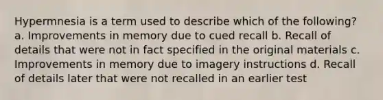 Hypermnesia is a term used to describe which of the following? a. Improvements in memory due to cued recall b. Recall of details that were not in fact specified in the original materials c. Improvements in memory due to imagery instructions d. Recall of details later that were not recalled in an earlier test