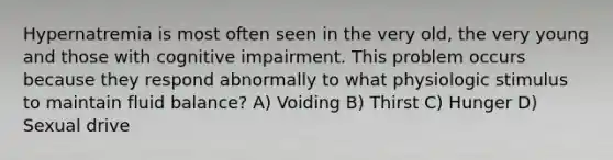 Hypernatremia is most often seen in the very old, the very young and those with cognitive impairment. This problem occurs because they respond abnormally to what physiologic stimulus to maintain fluid balance? A) Voiding B) Thirst C) Hunger D) Sexual drive