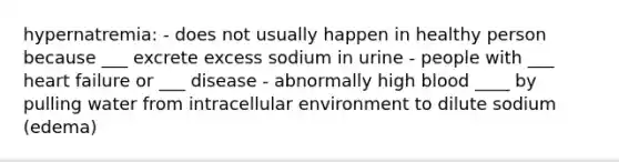 hypernatremia: - does not usually happen in healthy person because ___ excrete excess sodium in urine - people with ___ heart failure or ___ disease - abnormally high blood ____ by pulling water from intracellular environment to dilute sodium (edema)