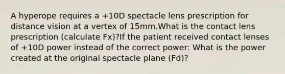 A hyperope requires a +10D spectacle lens prescription for distance vision at a vertex of 15mm.What is the contact lens prescription (calculate Fx)?If the patient received contact lenses of +10D power instead of the correct power: What is the power created at the original spectacle plane (Fd)?