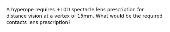 A hyperope requires +10D spectacle lens prescription for distance vision at a vertex of 15mm. What would be the required contacts lens prescription?