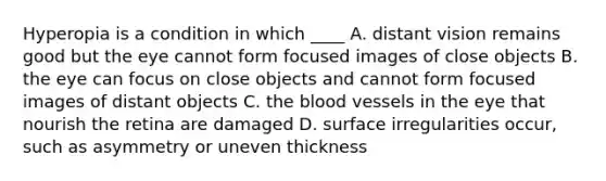 Hyperopia is a condition in which​ ____ A. distant vision remains good but the eye cannot form focused images of close objects B. the eye can focus on close objects and cannot form focused images of distant objects C. the blood vessels in the eye that nourish the retina are damaged D. surface irregularities​ occur, such as asymmetry or uneven thickness