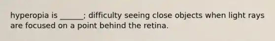 hyperopia is ______; difficulty seeing close objects when light rays are focused on a point behind the retina.