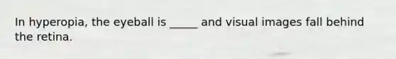 In hyperopia, the eyeball is _____ and visual images fall behind the retina.