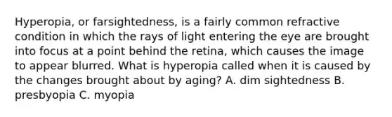 Hyperopia, or farsightedness, is a fairly common refractive condition in which the rays of light entering the eye are brought into focus at a point behind the retina, which causes the image to appear blurred. What is hyperopia called when it is caused by the changes brought about by aging? A. dim sightedness B. presbyopia C. myopia