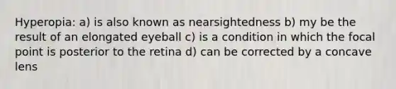 Hyperopia: a) is also known as nearsightedness b) my be the result of an elongated eyeball c) is a condition in which the focal point is posterior to the retina d) can be corrected by a concave lens