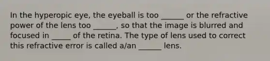 In the hyperopic eye, the eyeball is too ______ or the refractive power of the lens too ______, so that the image is blurred and focused in _____ of the retina. The type of lens used to correct this refractive error is called a/an ______ lens.