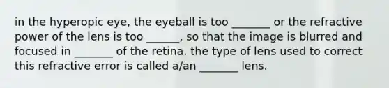 in the hyperopic eye, the eyeball is too _______ or the refractive power of the lens is too ______, so that the image is blurred and focused in _______ of the retina. the type of lens used to correct this refractive error is called a/an _______ lens.