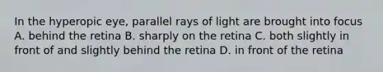 In the hyperopic eye, parallel rays of light are brought into focus A. behind the retina B. sharply on the retina C. both slightly in front of and slightly behind the retina D. in front of the retina