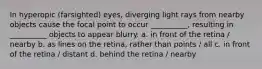 In hyperopic (farsighted) eyes, diverging light rays from nearby objects cause the focal point to occur __________, resulting in __________ objects to appear blurry. a. in front of the retina / nearby b. as lines on the retina, rather than points / all c. in front of the retina / distant d. behind the retina / nearby