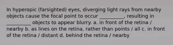 In hyperopic (farsighted) eyes, diverging light rays from nearby objects cause the focal point to occur __________, resulting in __________ objects to appear blurry. a. in front of the retina / nearby b. as lines on the retina, rather than points / all c. in front of the retina / distant d. behind the retina / nearby