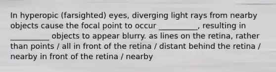 In hyperopic (farsighted) eyes, diverging light rays from nearby objects cause the focal point to occur __________, resulting in __________ objects to appear blurry. as lines on the retina, rather than points / all in front of the retina / distant behind the retina / nearby in front of the retina / nearby