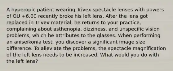 A hyperopic patient wearing Trivex spectacle lenses with powers of OU +6.00 recently broke his left lens. After the lens got replaced in Trivex material, he returns to your practice, complaining about asthenopia, dizziness, and unspecific vision problems, which he attributes to the glasses. When performing an aniseikonia test, you discover a significant image size difference. To alleviate the problems, the spectacle magnification of the left lens needs to be increased. What would you do with the left lens?