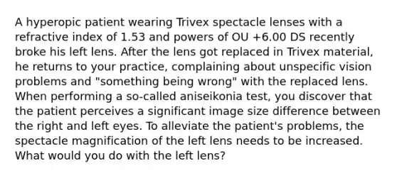 A hyperopic patient wearing Trivex spectacle lenses with a refractive index of 1.53 and powers of OU +6.00 DS recently broke his left lens. After the lens got replaced in Trivex material, he returns to your practice, complaining about unspecific vision problems and "something being wrong" with the replaced lens. When performing a so-called aniseikonia test, you discover that the patient perceives a significant image size difference between the right and left eyes. To alleviate the patient's problems, the spectacle magnification of the left lens needs to be increased. What would you do with the left lens?