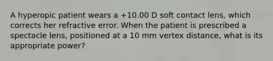 A hyperopic patient wears a +10.00 D soft contact lens, which corrects her refractive error. When the patient is prescribed a spectacle lens, positioned at a 10 mm vertex distance, what is its appropriate power?