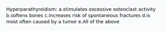 Hyperparathyroidism: a.stimulates excessive osteoclast activity b.softens bones c.increases risk of spontaneous fractures d.is most often caused by a tumor e.All of the above