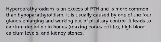 Hyperparathyroidism is an excess of PTH and is more common than hypoparathyroidism. It is usually caused by one of the four glands enlarging and working out of pituitary control. It leads to calcium depletion in bones (making bones brittle), high blood calcium levels, and kidney stones.