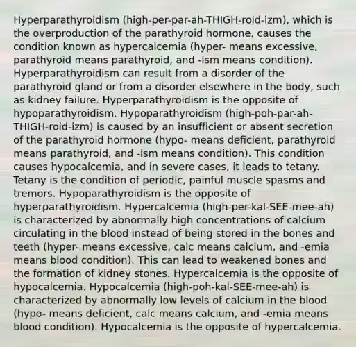 Hyperparathyroidism (high-per-par-ah-THIGH-roid-izm), which is the overproduction of the parathyroid hormone, causes the condition known as hypercalcemia (hyper- means excessive, parathyroid means parathyroid, and -ism means condition). Hyperparathyroidism can result from a disorder of the parathyroid gland or from a disorder elsewhere in the body, such as kidney failure. Hyperparathyroidism is the opposite of hypoparathyroidism. Hypoparathyroidism (high-poh-par-ah-THIGH-roid-izm) is caused by an insufficient or absent secretion of the parathyroid hormone (hypo- means deficient, parathyroid means parathyroid, and -ism means condition). This condition causes hypocalcemia, and in severe cases, it leads to tetany. Tetany is the condition of periodic, painful muscle spasms and tremors. Hypoparathyroidism is the opposite of hyperparathyroidism. Hypercalcemia (high-per-kal-SEE-mee-ah) is characterized by abnormally high concentrations of calcium circulating in <a href='https://www.questionai.com/knowledge/k7oXMfj7lk-the-blood' class='anchor-knowledge'>the blood</a> instead of being stored in the bones and teeth (hyper- means excessive, calc means calcium, and -emia means blood condition). This can lead to weakened bones and the formation of kidney stones. Hypercalcemia is the opposite of hypocalcemia. Hypocalcemia (high-poh-kal-SEE-mee-ah) is characterized by abnormally low levels of calcium in the blood (hypo- means deficient, calc means calcium, and -emia means blood condition). Hypocalcemia is the opposite of hypercalcemia.