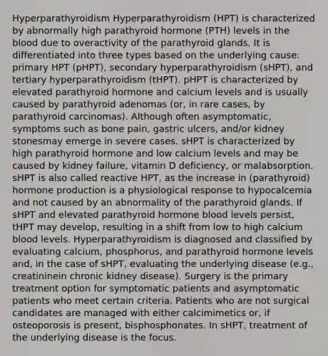 Hyperparathyroidism Hyperparathyroidism (HPT) is characterized by abnormally high parathyroid hormone (PTH) levels in the blood due to overactivity of the parathyroid glands. It is differentiated into three types based on the underlying cause: primary HPT (pHPT), secondary hyperparathyroidism (sHPT), and tertiary hyperparathyroidism (tHPT). pHPT is characterized by elevated parathyroid hormone and calcium levels and is usually caused by parathyroid adenomas (or, in rare cases, by parathyroid carcinomas). Although often asymptomatic, symptoms such as bone pain, gastric ulcers, and/or kidney stonesmay emerge in severe cases. sHPT is characterized by high parathyroid hormone and low calcium levels and may be caused by kidney failure, vitamin D deficiency, or malabsorption. sHPT is also called reactive HPT, as the increase in (parathyroid) hormone production is a physiological response to hypocalcemia and not caused by an abnormality of the parathyroid glands. If sHPT and elevated parathyroid hormone blood levels persist, tHPT may develop, resulting in a shift from low to high calcium blood levels. Hyperparathyroidism is diagnosed and classified by evaluating calcium, phosphorus, and parathyroid hormone levels and, in the case of sHPT, evaluating the underlying disease (e.g., creatininein chronic kidney disease). Surgery is the primary treatment option for symptomatic patients and asymptomatic patients who meet certain criteria. Patients who are not surgical candidates are managed with either calcimimetics or, if osteoporosis is present, bisphosphonates. In sHPT, treatment of the underlying disease is the focus.