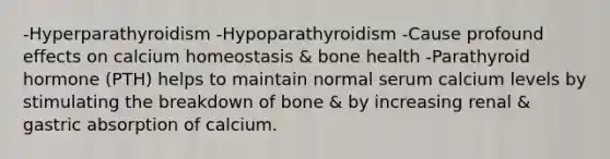 -Hyperparathyroidism -Hypoparathyroidism -Cause profound effects on calcium homeostasis & bone health -Parathyroid hormone (PTH) helps to maintain normal serum calcium levels by stimulating the breakdown of bone & by increasing renal & gastric absorption of calcium.