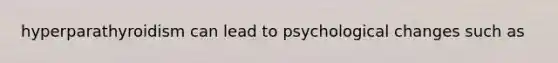 hyperparathyroidism can lead to psychological changes such as