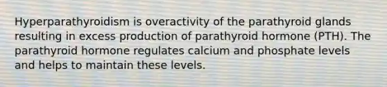 Hyperparathyroidism is overactivity of the parathyroid glands resulting in excess production of parathyroid hormone (PTH). The parathyroid hormone regulates calcium and phosphate levels and helps to maintain these levels.