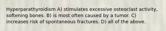 Hyperparathyroidism A) stimulates excessive osteoclast activity, softening bones. B) is most often caused by a tumor. C) increases risk of spontaneous fractures. D) all of the above.