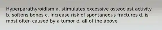 Hyperparathyroidism a. stimulates excessive osteoclast activity b. softens bones c. increase risk of spontaneous fractures d. is most often caused by a tumor e. all of the above