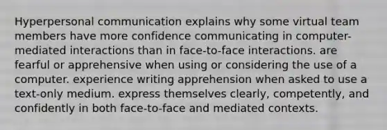 Hyperpersonal communication explains why some virtual team members have more confidence communicating in computer-mediated interactions than in face-to-face interactions. are fearful or apprehensive when using or considering the use of a computer. experience writing apprehension when asked to use a text-only medium. express themselves clearly, competently, and confidently in both face-to-face and mediated contexts.