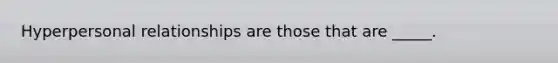 Hyperpersonal relationships are those that are _____.