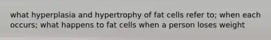 what hyperplasia and hypertrophy of fat cells refer to; when each occurs; what happens to fat cells when a person loses weight