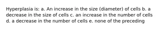 Hyperplasia is: a. An increase in the size (diameter) of cells b. a decrease in the size of cells c. an increase in the number of cells d. a decrease in the number of cells e. none of the preceding