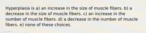 Hyperplasia is a) an increase in the size of muscle fibers. b) a decrease in the size of muscle fibers. c) an increase in the number of muscle fibers. d) a decrease in the number of muscle fibers. e) none of these choices.