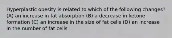 Hyperplastic obesity is related to which of the following changes? (A) an increase in fat absorption (B) a decrease in ketone formation (C) an increase in the size of fat cells (D) an increase in the number of fat cells