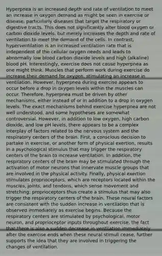 Hyperpnea is an increased depth and rate of ventilation to meet an increase in oxygen demand as might be seen in exercise or disease, particularly diseases that target the respiratory or digestive tracts. This does not significantly alter blood oxygen or carbon dioxide levels, but merely increases the depth and rate of ventilation to meet the demand of the cells. In contrast, hyperventilation is an increased ventilation rate that is independent of the cellular oxygen needs and leads to abnormally low blood carbon dioxide levels and high (alkaline) blood pH. Interestingly, exercise does not cause hyperpnea as one might think. Muscles that perform work during exercise do increase their demand for oxygen, stimulating an increase in ventilation. However, hyperpnea during exercise appears to occur before a drop in oxygen levels within the muscles can occur. Therefore, hyperpnea must be driven by other mechanisms, either instead of or in addition to a drop in oxygen levels. The exact mechanisms behind exercise hyperpnea are not well understood, and some hypotheses are somewhat controversial. However, in addition to low oxygen, high carbon dioxide, and low pH levels, there appears to be a complex interplay of factors related to the <a href='https://www.questionai.com/knowledge/kThdVqrsqy-nervous-system' class='anchor-knowledge'>nervous system</a> and the respiratory centers of <a href='https://www.questionai.com/knowledge/kLMtJeqKp6-the-brain' class='anchor-knowledge'>the brain</a>. First, a conscious decision to partake in exercise, or another form of physical exertion, results in a psychological stimulus that may trigger the respiratory centers of the brain to increase ventilation. In addition, the respiratory centers of the brain may be stimulated through the activation of motor neurons that innervate muscle groups that are involved in the physical activity. Finally, physical exertion stimulates proprioceptors, which are receptors located within the muscles, joints, and tendons, which sense movement and stretching; proprioceptors thus create a stimulus that may also trigger the respiratory centers of the brain. These neural factors are consistent with the sudden increase in ventilation that is observed immediately as exercise begins. Because the respiratory centers are stimulated by psychological, motor neuron, and proprioceptor inputs throughout exercise, the fact that there is also a sudden decrease in ventilation immediately after the exercise ends when these neural stimuli cease, further supports the idea that they are involved in triggering the changes of ventilation.