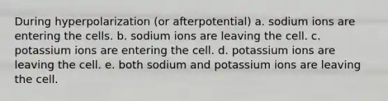 During hyperpolarization (or afterpotential) a. sodium ions are entering the cells. b. sodium ions are leaving the cell. c. potassium ions are entering the cell. d. potassium ions are leaving the cell. e. both sodium and potassium ions are leaving the cell.