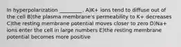 In hyperpolarization _________. A)K+ ions tend to diffuse out of the cell B)the plasma membrane's permeability to K+ decreases C)the resting membrane potential moves closer to zero D)Na+ ions enter the cell in large numbers E)the resting membrane potential becomes more positive