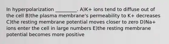 In hyperpolarization _________. A)K+ ions tend to diffuse out of the cell B)the plasma membrane's permeability to K+ decreases C)the resting membrane potential moves closer to zero D)Na+ ions enter the cell in large numbers E)the resting membrane potential becomes more positive