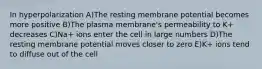 In hyperpolarization A)The resting membrane potential becomes more positive B)The plasma membrane's permeability to K+ decreases C)Na+ ions enter the cell in large numbers D)The resting membrane potential moves closer to zero E)K+ ions tend to diffuse out of the cell