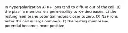 In hyperpolarization A) K+ ions tend to diffuse out of the cell. B) the plasma membrane's permeability to K+ decreases. C) the resting membrane potential moves closer to zero. D) Na+ ions enter the cell in large numbers. E) the resting membrane potential becomes more positive.