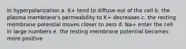 In hyperpolarization a. K+ tend to diffuse out of the cell b. the plasma membrane's permeability to K+ decreases c. the resting membrane potential moves closer to zero d. Na+ enter the cell in large numbers e. the resting membrane potential becomes more positive