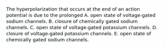 The hyperpolarization that occurs at the end of an action potential is due to the prolonged A. open state of voltage-gated sodium channels. B. closure of chemically gated sodium channels. C. open state of voltage-gated potassium channels. D. closure of voltage-gated potassium channels. E. open state of chemically gated sodium channels.