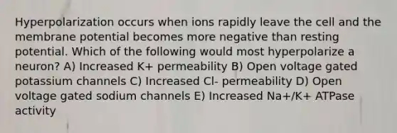 Hyperpolarization occurs when ions rapidly leave the cell and the membrane potential becomes more negative than resting potential. Which of the following would most hyperpolarize a neuron? A) Increased K+ permeability B) Open voltage gated potassium channels C) Increased Cl- permeability D) Open voltage gated sodium channels E) Increased Na+/K+ ATPase activity