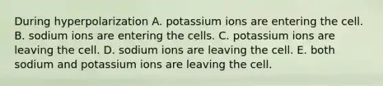 During hyperpolarization A. potassium ions are entering the cell. B. sodium ions are entering the cells. C. potassium ions are leaving the cell. D. sodium ions are leaving the cell. E. both sodium and potassium ions are leaving the cell.