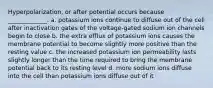 Hyperpolarization, or after potential occurs because _____________. a. potassium ions continue to diffuse out of the cell after inactivation gates of the voltage-gated sodium ion channels begin to close b. the extra efflux of potassium ions causes the membrane potential to become slightly more positive than the resting value c. the increased potassium ion permeability lasts slightly longer than the time required to bring the membrane potential back to its resting level d. more sodium ions diffuse into the cell than potassium ions diffuse out of it